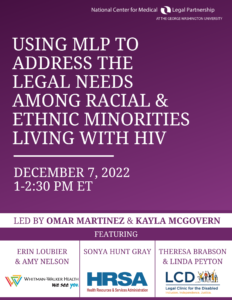 Using MLP to Address the Legal Needs Among Racial & Ethnic Minorities Living with HIV; December 7, 2022; 1-2:30 PM ET, Led by Omar Martinez and Kayla McGovern; Featuring: Erin Loubier and Amy Nelson (Whitman-Walker Health), Sonya Hunt Gray (HRSA), and Theresa Brabson and Linda Peyton (Legal Clinic for the Disabled)